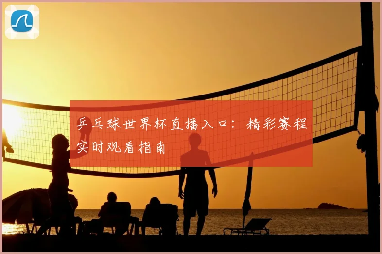 乒乓球世界杯直播入口：精彩赛程实时观看指南