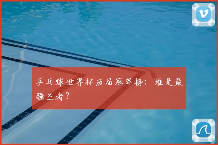 乒乓球世界杯历届冠军榜：谁是最强王者？