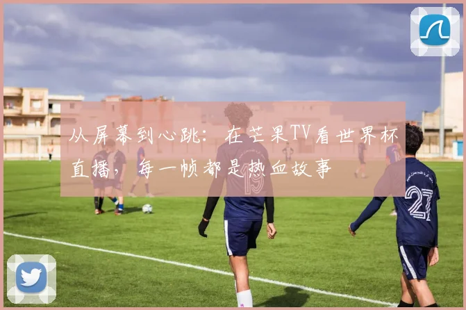 从屏幕到心跳：在芒果TV看世界杯直播，每一帧都是热血故事