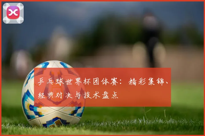 乒乓球世界杯团体赛：精彩集锦、经典对决与技术盘点