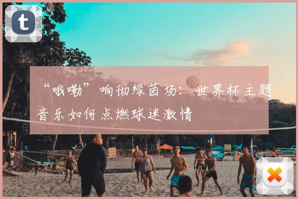 “哦嘞”响彻绿茵场:世界杯主题音乐如何点燃球迷激情