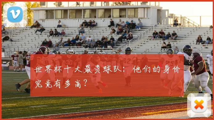 世界杯十大最贵球队：他们的身价究竟有多高？