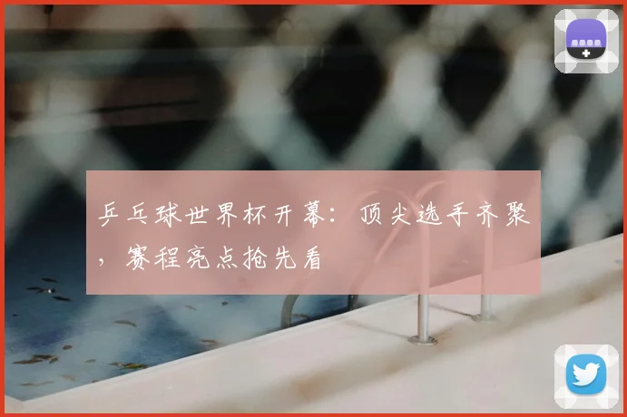 乒乓球世界杯开幕：顶尖选手齐聚，赛程亮点抢先看