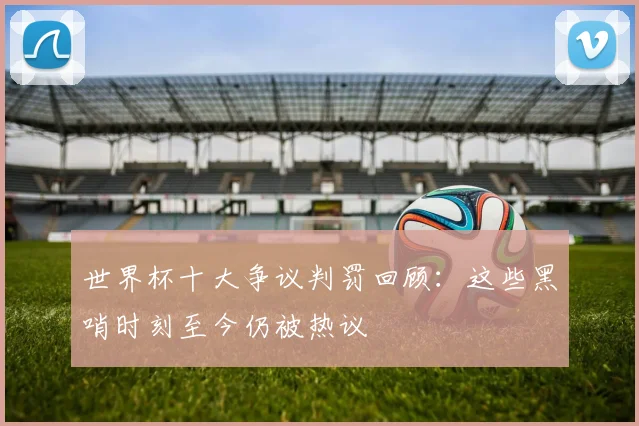 世界杯十大争议判罚回顾：这些黑哨时刻至今仍被热议