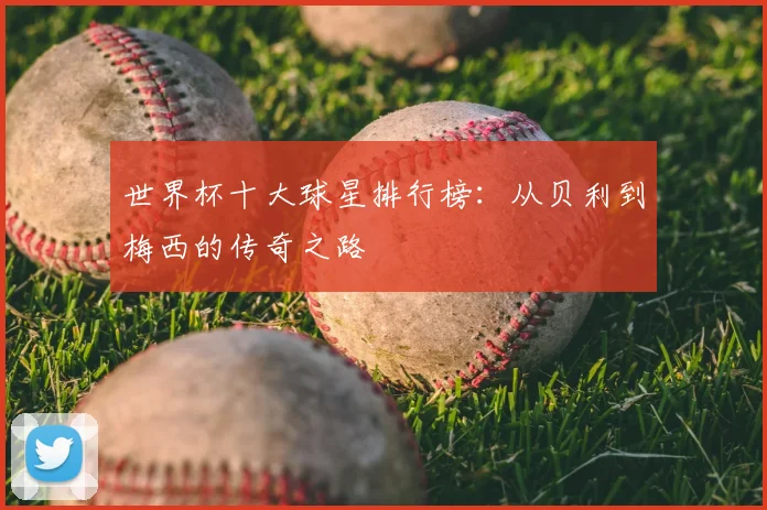 世界杯十大球星排行榜:从贝利到梅西的传奇之路