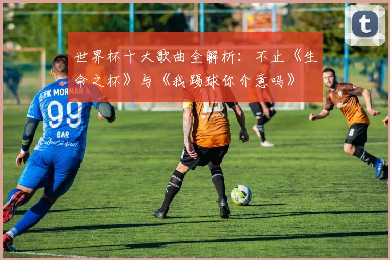 世界杯十大歌曲全解析:不止《生命之杯》与《我踢球你介意吗》